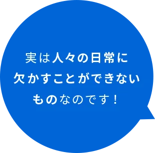 実は人々の日常に欠かすことができないものなのです！