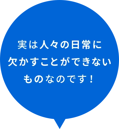 実は人々の日常に欠かすことができないものなのです！